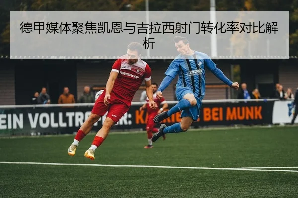 德甲媒体聚焦凯恩与吉拉西射门转化率对比解析