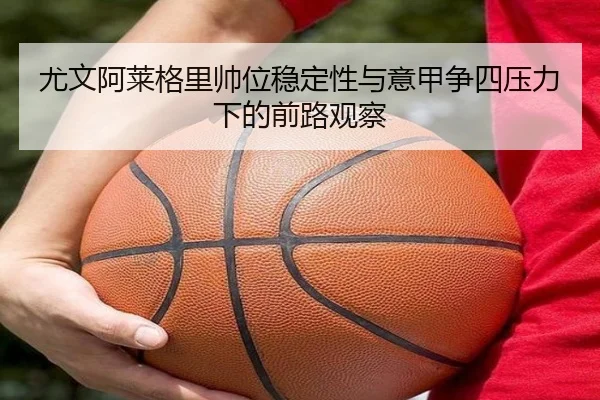 尤文阿莱格里帅位稳定性与意甲争四压力下的前路观察