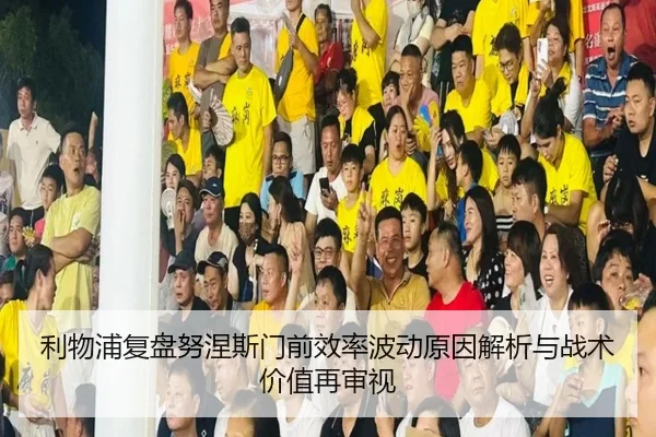 利物浦复盘努涅斯门前效率波动原因解析与战术价值再审视