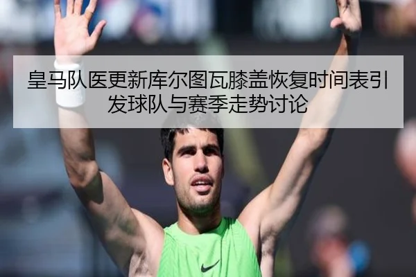 皇马队医更新库尔图瓦膝盖恢复时间表引发球队与赛季走势讨论