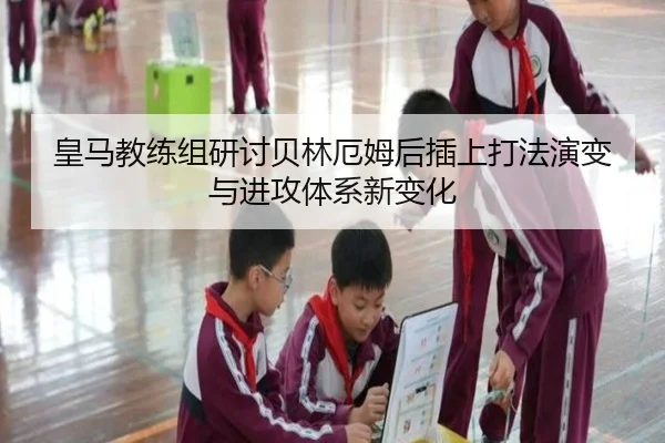 皇马教练组研讨贝林厄姆后插上打法演变与进攻体系新变化