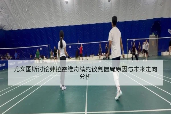 尤文图斯讨论弗拉霍维奇续约谈判僵局原因与未来走向分析
