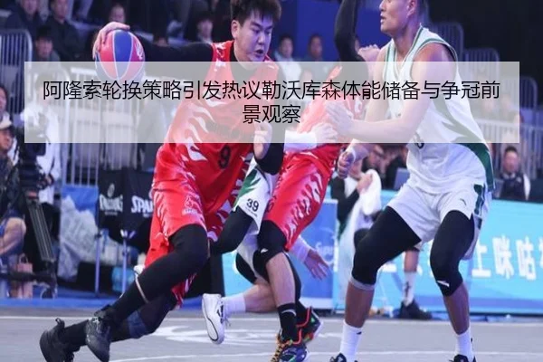 阿隆索轮换策略引发热议勒沃库森体能储备与争冠前景观察
